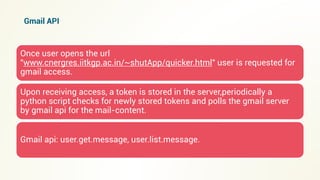 Once user opens the url
"www.cnergres.iitkgp.ac.in/~shutApp/quicker.html" user is requested for
gmail access.
Upon receiving access, a token is stored in the server,periodically a
python script checks for newly stored tokens and polls the gmail server
by gmail api for the mail-content.
Gmail api: user.get.message, user.list.message.
Gmail API
 