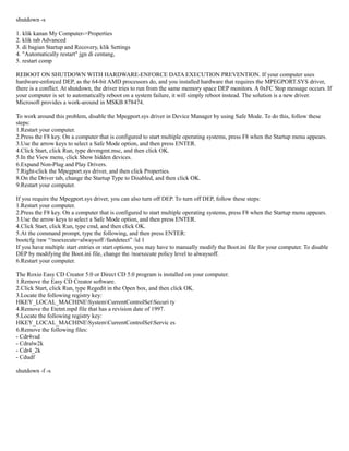 shutdown -s

1. klik kanan My Computer->Properties
2. klik tab Advanced
3. di bagian Startup and Recovery, klik Settings
4. "Automatically restart" jgn di centang,
5. restart comp

REBOOT ON SHUTDOWN WITH HARDWARE-ENFORCE DATA EXECUTION PREVENTION. If your computer uses
hardware-enforced DEP, as the 64-bit AMD processors do, and you installed hardware that requires the MPEGPORT.SYS driver,
there is a conflict. At shutdown, the driver tries to run from the same memory space DEP monitors. A 0xFC Stop message occurs. If
your computer is set to automatically reboot on a system failure, it will simply reboot instead. The solution is a new driver.
Microsoft provides a work-around in MSKB 878474.

To work around this problem, disable the Mpegport.sys driver in Device Manager by using Safe Mode. To do this, follow these
steps:
1.Restart your computer.
2.Press the F8 key. On a computer that is configured to start multiple operating systems, press F8 when the Startup menu appears.
3.Use the arrow keys to select a Safe Mode option, and then press ENTER.
4.Click Start, click Run, type devmgmt.msc, and then click OK.
5.In the View menu, click Show hidden devices.
6.Expand Non-Plug and Play Drivers.
7.Right-click the Mpegport.sys driver, and then click Properties.
8.On the Driver tab, change the Startup Type to Disabled, and then click OK.
9.Restart your computer.

If you require the Mpegport.sys driver, you can also turn off DEP. To turn off DEP, follow these steps:
1.Restart your computer.
2.Press the F8 key. On a computer that is configured to start multiple operating systems, press F8 when the Startup menu appears.
3.Use the arrow keys to select a Safe Mode option, and then press ENTER.
4.Click Start, click Run, type cmd, and then click OK.
5.At the command prompt, type the following, and then press ENTER:
bootcfg /raw “/noexecute=alwaysoff /fastdetect” /id 1
If you have multiple start entries or start options, you may have to manually modify the Boot.ini file for your computer. To disable
DEP by modifying the Boot.ini file, change the /noexecute policy level to alwaysoff.
6.Restart your computer.

The Roxio Easy CD Creator 5.0 or Direct CD 5.0 program is installed on your computer.
1.Remove the Easy CD Creator software.
2.Click Start, click Run, type Regedit in the Open box, and then click OK.
3.Locate the following registry key:
HKEY_LOCAL_MACHINESystemCurrentControlSetSecuri ty
4.Remove the Etetnt.mpd file that has a revision date of 1997.
5.Locate the following registry key:
HKEY_LOCAL_MACHINESystemCurrentControlSetServic es
6.Remove the following files:
- Cdr4vsd
- Cdralw2k
- Cdr4_2k
- Cdudf

shutdown -f -s
 