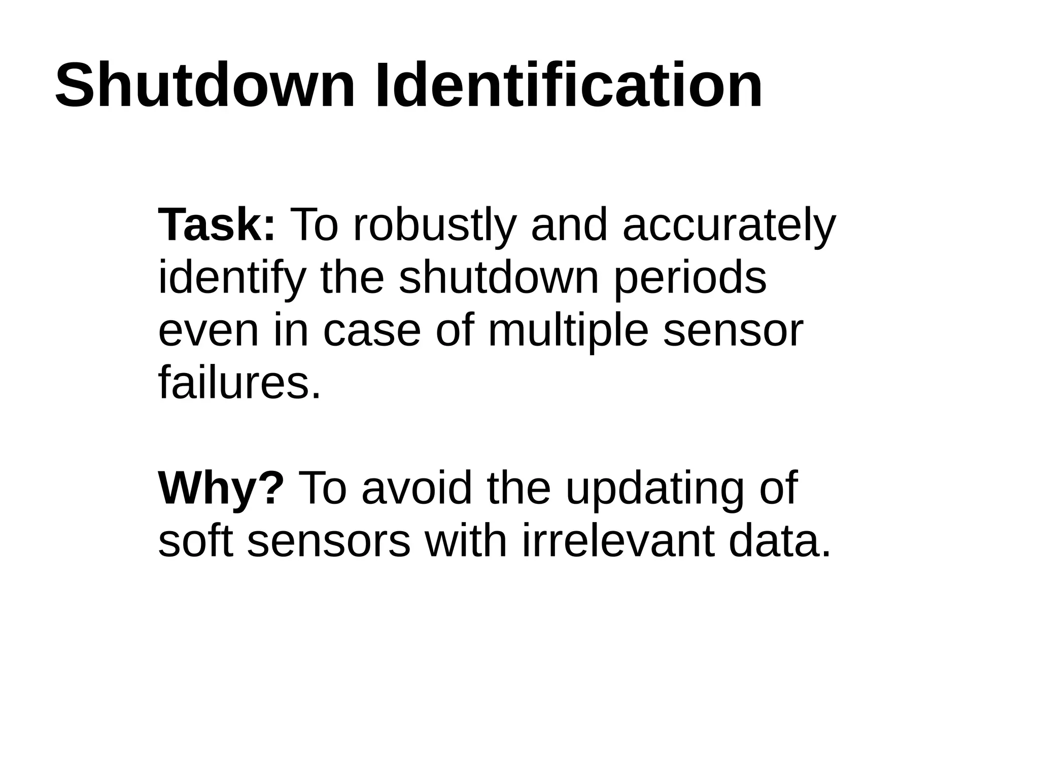 Shutdown Identification 
Task: To robustly and accurately 
identify the shutdown periods 
even in case of multiple sensor 
failures. 
Why? To avoid the updating of 
soft sensors with irrelevant data. 
 