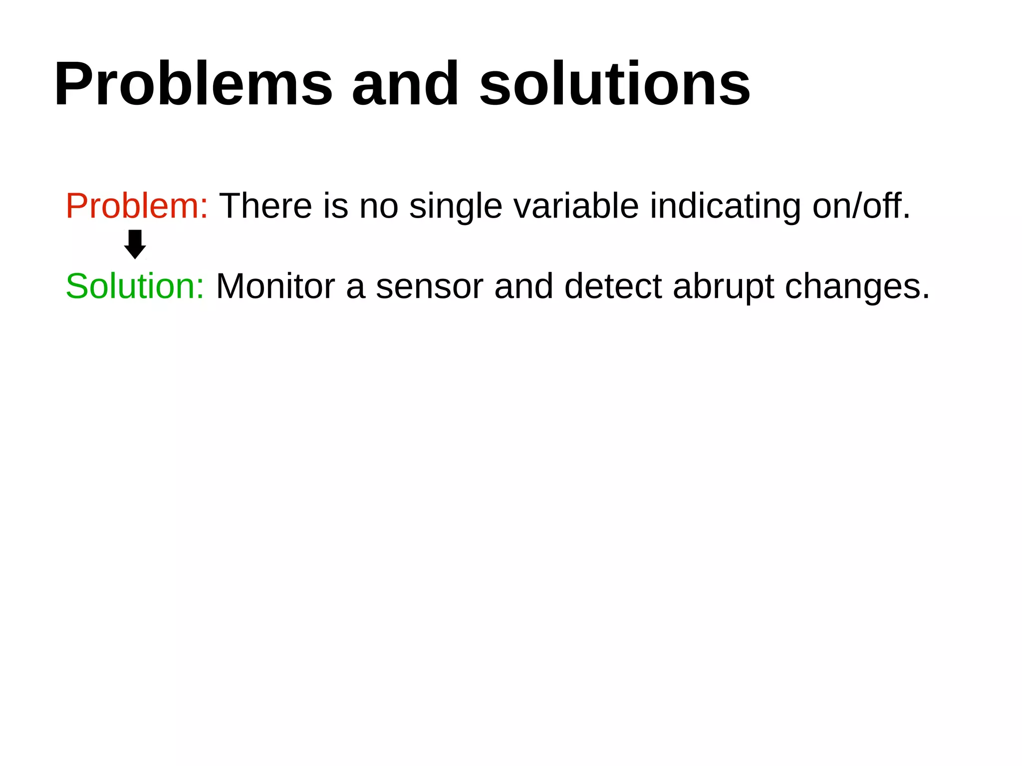 Problems and solutions 
Problem: There is no single variable indicating on/off. 
Solution: Monitor a sensor and detect abrupt changes. 
 