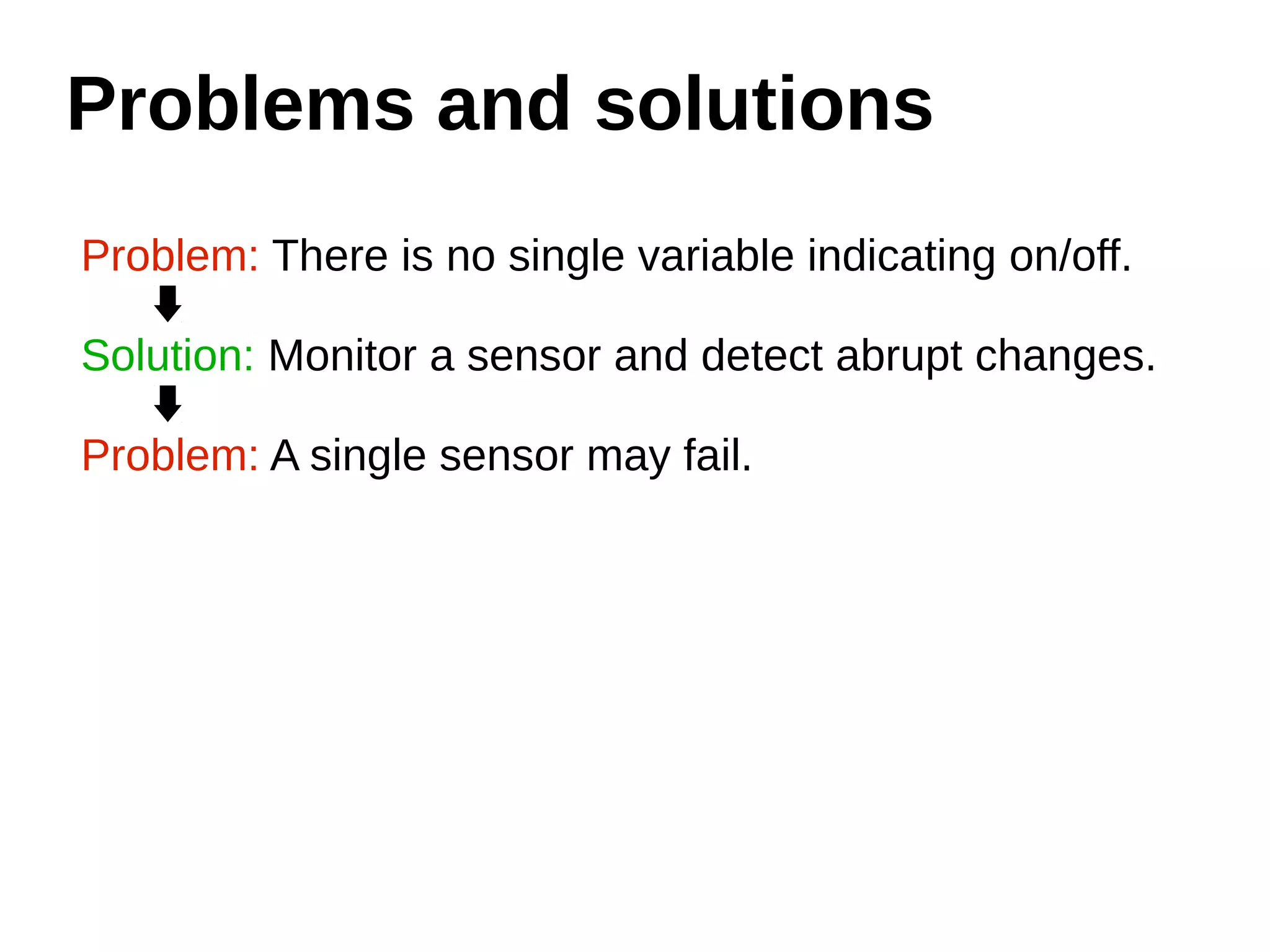 Problems and solutions 
Problem: There is no single variable indicating on/off. 
Solution: Monitor a sensor and detect abrupt changes. 
Problem: A single sensor may fail. 
 