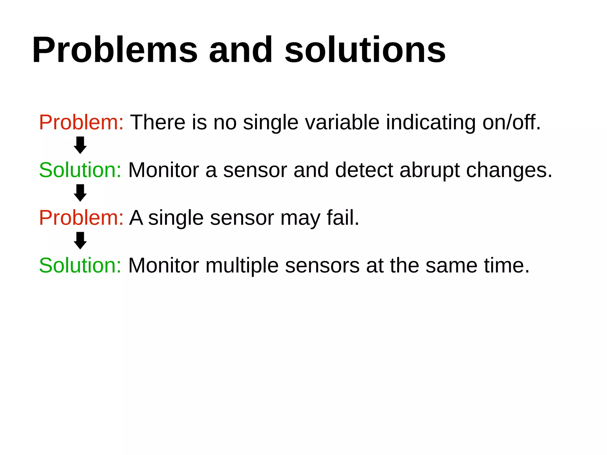 Problems and solutions 
Problem: There is no single variable indicating on/off. 
Solution: Monitor a sensor and detect abrupt changes. 
Problem: A single sensor may fail. 
Solution: Monitor multiple sensors at the same time. 
 