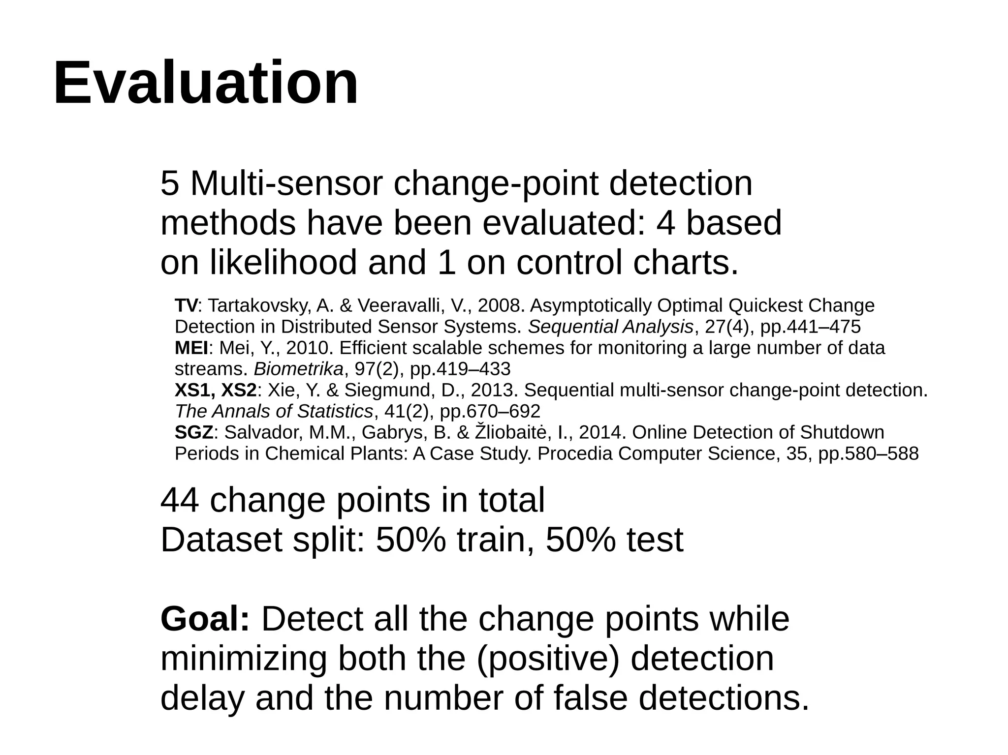 Evaluation 
5 Multi-sensor change-point detection 
methods have been evaluated: 4 based 
on likelihood and 1 on control charts. 
TV: Tartakovsky, A. & Veeravalli, V., 2008. Asymptotically Optimal Quickest Change 
Detection in Distributed Sensor Systems. Sequential Analysis, 27(4), pp.441–475 
MEI: Mei, Y., 2010. Efficient scalable schemes for monitoring a large number of data 
streams. Biometrika, 97(2), pp.419–433 
XS1, XS2: Xie, Y. & Siegmund, D., 2013. Sequential multi-sensor change-point detection. 
The Annals of Statistics, 41(2), pp.670–692 
SGZ: Salvador, M.M., Gabrys, B. & Žliobaitė, I., 2014. Online Detection of Shutdown 
Periods in Chemical Plants: A Case Study. Procedia Computer Science, 35, pp.580–588 
44 change points in total 
Dataset split: 50% train, 50% test 
Goal: Detect all the change points while 
minimizing both the (positive) detection 
delay and the number of false detections. 
 
