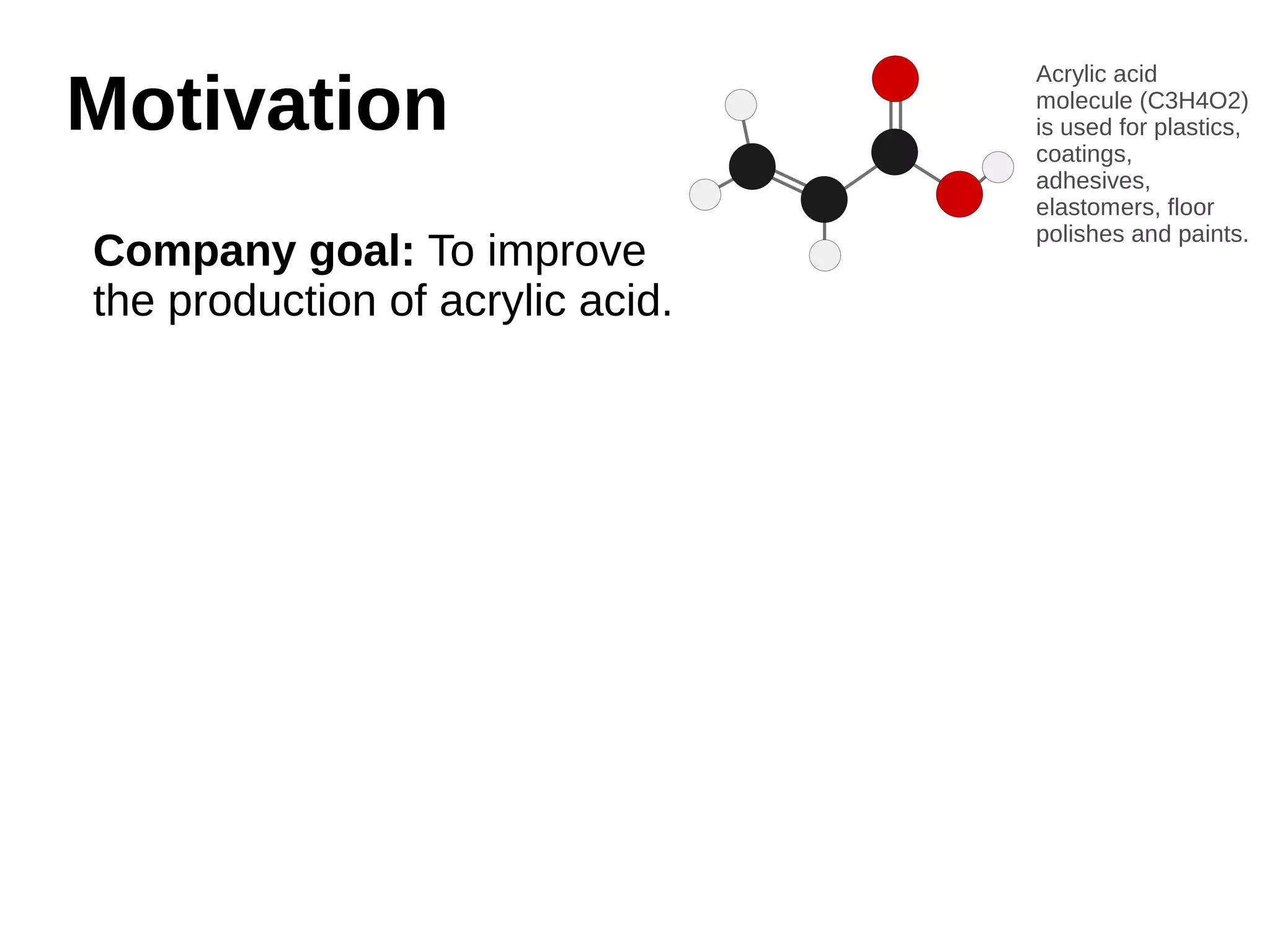 MMoottiivvaattiioonn 
Company goal: To improve 
the production of acrylic acid. 
Acrylic acid 
molecule (C3H4O2) 
is used for plastics, 
coatings, 
adhesives, 
elastomers, floor 
polishes and paints. 
 
