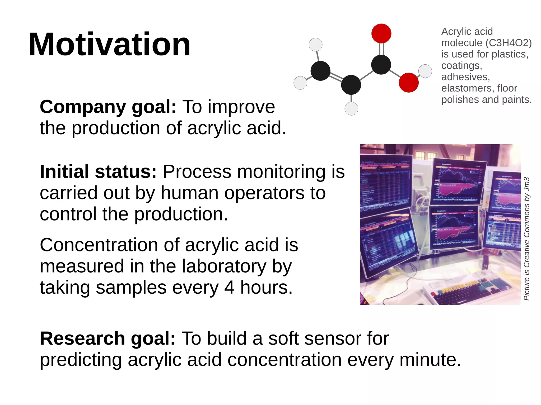 MMoottiivvaattiioonn 
Company goal: To improve 
the production of acrylic acid. 
Initial status: Process monitoring is 
carried out by human operators to 
control the production. 
Concentration of acrylic acid is 
measured in the laboratory by 
taking samples every 4 hours. 
Research goal: To build a soft sensor for 
predicting acrylic acid concentration every minute. 
Acrylic acid 
molecule (C3H4O2) 
is used for plastics, 
coatings, 
adhesives, 
elastomers, floor 
polishes and paints. 
Picture is Creative Commons by Jm3 
 