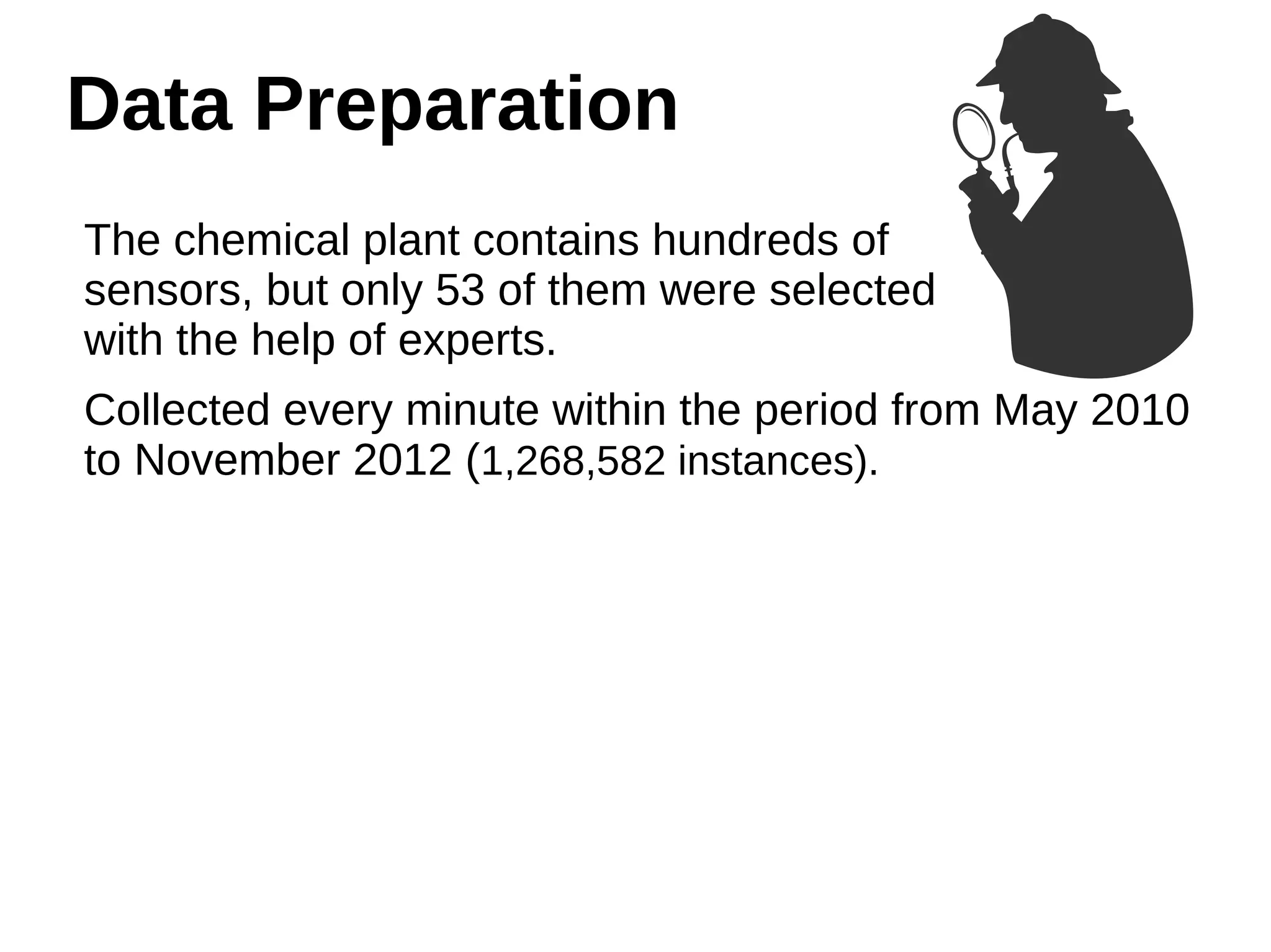 Data Preparation 
The chemical plant contains hundreds of 
sensors, but only 53 of them were selected 
with the help of experts. 
Collected every minute within the period from May 2010 
to November 2012 (1,268,582 instances). 
 