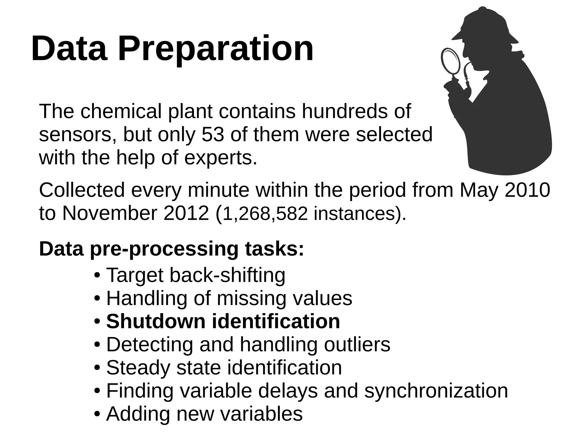 Data Preparation 
The chemical plant contains hundreds of 
sensors, but only 53 of them were selected 
with the help of experts. 
Collected every minute within the period from May 2010 
to November 2012 (1,268,582 instances). 
Data pre-processing tasks: 
● Target back-shifting 
● Handling of missing values 
● Shutdown identification 
● Detecting and handling outliers 
● Steady state identification 
● Finding variable delays and synchronization 
● Adding new variables 
 