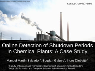 KES2014, Gdynia, Poland 
Background picture is Creative Commons by Paul Joyce 
Online Detection of Shutdown Periods 
in Chemical Plants: A Case Study 
Manuel Martín Salvadora, Bogdan Gabrysa, Indrė Žliobaitėb 
aFaculty of Science and Technology, Bournemouth University, United Kingdom 
bDept. of Information and Computer Science, Aalto University, Finland 
 