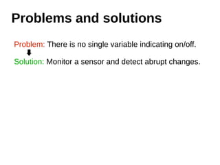 Problems and solutions 
Problem: There is no single variable indicating on/off. 
Solution: Monitor a sensor and detect abrupt changes. 
 