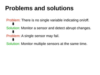 Problems and solutions 
Problem: There is no single variable indicating on/off. 
Solution: Monitor a sensor and detect abrupt changes. 
Problem: A single sensor may fail. 
Solution: Monitor multiple sensors at the same time. 
 