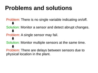Problems and solutions 
Problem: There is no single variable indicating on/off. 
Solution: Monitor a sensor and detect abrupt changes. 
Problem: A single sensor may fail. 
Solution: Monitor multiple sensors at the same time. 
Problem: There are delays between sensors due to 
physical location in the plant. 
 