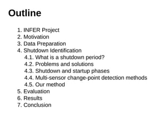 Outline 
1. INFER Project 
2. Motivation 
3. Data Preparation 
4. Shutdown Identification 
4.1. What is a shutdown period? 
4.2. Problems and solutions 
4.3. Shutdown and startup phases 
4.4. Multi-sensor change-point detection methods 
4.5. Our method 
5. Evaluation 
6. Results 
7. Conclusion 
 