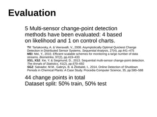 Evaluation 
5 Multi-sensor change-point detection 
methods have been evaluated: 4 based 
on likelihood and 1 on control charts. 
TV: Tartakovsky, A. & Veeravalli, V., 2008. Asymptotically Optimal Quickest Change 
Detection in Distributed Sensor Systems. Sequential Analysis, 27(4), pp.441–475 
MEI: Mei, Y., 2010. Efficient scalable schemes for monitoring a large number of data 
streams. Biometrika, 97(2), pp.419–433 
XS1, XS2: Xie, Y. & Siegmund, D., 2013. Sequential multi-sensor change-point detection. 
The Annals of Statistics, 41(2), pp.670–692 
SGZ: Salvador, M.M., Gabrys, B. & Žliobaitė, I., 2014. Online Detection of Shutdown 
Periods in Chemical Plants: A Case Study. Procedia Computer Science, 35, pp.580–588 
44 change points in total 
Dataset split: 50% train, 50% test 
 