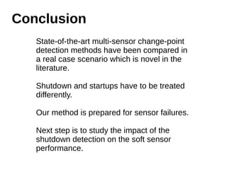 Conclusion 
State-of-the-art multi-sensor change-point 
detection methods have been compared in 
a real case scenario which is novel in the 
literature. 
Shutdown and startups have to be treated 
differently. 
Our method is prepared for sensor failures. 
Next step is to study the impact of the 
shutdown detection on the soft sensor 
performance. 
 