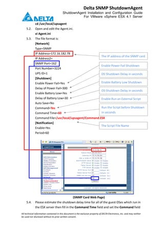 All technical information contained in this document is the exclusive property of DELTA Electronics, Inc. and may neither
be used nor disclosed without its prior written consent.
Delta SNMP ShutdownAgent
ShutdownAgent Installation and Configuration Guide
For VMware vSphere ESX 4.1 Server
cd /usr/local/upsagent
5.2. Open and edit the Agent.ini.
vi Agent.ini
5.3. The file format is:
[Network]
Type=SNMP
IP Address=172.16.182.78
IP Address2=
SNMP Port=162
Port Number=3224
UPS ID=1
[Shutdown]
Enable Power Fail=Yes
Delay of Power Fail=300
Enable Battery Low=Yes
Delay of Battery Low=30
Auto Save=No
Command=Yes
Command Time=60
Command File=/usr/local/upsagent/Command.ESX
[Notification]
Enable=Yes
Period=60
(SNMP Card Web Page)
5.4. Please estimate the shutdown delay time for all of the guest OSes which run in
the ESX server then fill in the Command Time field and set the Command field
The IP address of the SNMP card
Enable Power Fail Shutdown
OS Shutdown Delay in seconds
Enable Battery Low Shutdown
OS Shutdown Delay in seconds
Enable Run an External Script
Run the Script before Shutdown
in seconds
The Script File Name
 