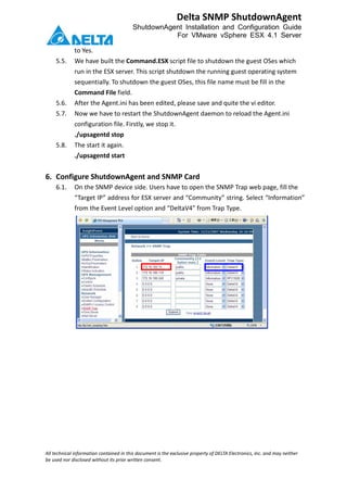 All technical information contained in this document is the exclusive property of DELTA Electronics, Inc. and may neither
be used nor disclosed without its prior written consent.
Delta SNMP ShutdownAgent
ShutdownAgent Installation and Configuration Guide
For VMware vSphere ESX 4.1 Server
to Yes.
5.5. We have built the Command.ESX script file to shutdown the guest OSes which
run in the ESX server. This script shutdown the running guest operating system
sequentially. To shutdown the guest OSes, this file name must be fill in the
Command File field.
5.6. After the Agent.ini has been edited, please save and quite the vi editor.
5.7. Now we have to restart the ShutdownAgent daemon to reload the Agent.ini
configuration file. Firstly, we stop it.
./upsagentd stop
5.8. The start it again.
./upsagentd start
6. Configure ShutdownAgent and SNMP Card
6.1. On the SNMP device side. Users have to open the SNMP Trap web page, fill the
“Target IP” address for ESX server and “Community” string. Select “Information”
from the Event Level option and “DeltaV4” from Trap Type.
 