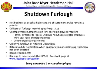 Joint Base Myer-Henderson Hall
Fort Myer, Virginia  Fort McNair, Washington D.C.  Henderson Hall, Virginia
Shutdown Furlough
• Not business as usual; a high standard of customer service remains a
priority
• Delivery of furlough memo’s specifying status
• Unemployment Compensation for Federal Employees Program
– Form SF-8 “Notice to Federal Employee About Non-Excepted employees
– Know your rights and responsibilities
– General eligibility requirements
• Orderly Shutdown of Affected Operations
• Return to duty notification when appropriation or continuing resolution
has been enacted
• Recall requirements
• Keep up to date – check the JBM-HH Facebook page at
www.facebook.com/jbmhh
Every employee is a valued employee
 