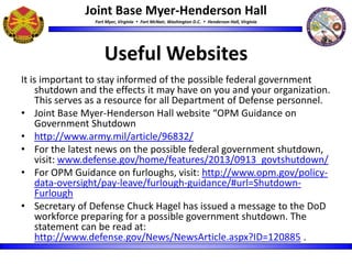 Joint Base Myer-Henderson Hall
Fort Myer, Virginia  Fort McNair, Washington D.C.  Henderson Hall, Virginia
Useful Websites
It is important to stay informed of the possible federal government
shutdown and the effects it may have on you and your organization.
This serves as a resource for all Department of Defense personnel.
• Joint Base Myer-Henderson Hall website “OPM Guidance on
Government Shutdown
• http://www.army.mil/article/96832/
• For the latest news on the possible federal government shutdown,
visit: www.defense.gov/home/features/2013/0913_govtshutdown/
• For OPM Guidance on furloughs, visit: http://www.opm.gov/policy-
data-oversight/pay-leave/furlough-guidance/#url=Shutdown-
Furlough
• Secretary of Defense Chuck Hagel has issued a message to the DoD
workforce preparing for a possible government shutdown. The
statement can be read at:
http://www.defense.gov/News/NewsArticle.aspx?ID=120885 .
 