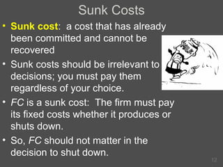 Sunk Costs
• Sunk cost: a cost that has already
been committed and cannot be
recovered
• Sunk costs should be irrelevant to
decisions; you must pay them
regardless of your choice.
• FC is a sunk cost: The firm must pay
its fixed costs whether it produces or
shuts down.
• So, FC should not matter in the
decision to shut down.

12

 