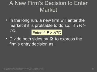 A New Firm’s Decision to Enter
Market
• In the long run, a new firm will enter the
market if it is profitable to do so: if TR >
TC.
Enter if P > ATC
• Divide both sides by Q to express the
firm’s entry decision as:

FIRMS IN COMPETITIVE MARKETS

14

 