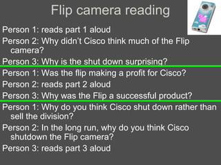 Flip camera reading
Person 1: reads part 1 aloud
Person 2: Why didn’t Cisco think much of the Flip
camera?
Person 3: Why is the shut down surprising?
Person 1: Was the flip making a profit for Cisco?
Person 2: reads part 2 aloud
Person 3: Why was the Flip a successful product?
Person 1: Why do you think Cisco shut down rather than
sell the division?
Person 2: In the long run, why do you think Cisco
shutdown the Flip camera?
Person 3: reads part 3 aloud

 