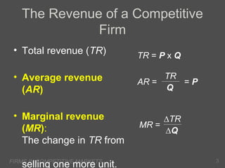 The Revenue of a Competitive
Firm
• Total revenue (TR)

TR = P x Q

• Average revenue
(AR)

TR
=P
AR =
Q

• Marginal revenue
(MR):
The change in TR from

∆TR
MR =
∆Q

FIRMS IN COMPETITIVE MARKETS

selling one more unit.

3

 