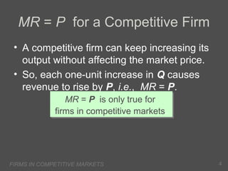 MR = P for a Competitive Firm
• A competitive firm can keep increasing its
output without affecting the market price.
• So, each one-unit increase in Q causes
revenue to rise by P, i.e., MR = P.
MR = P is only true for
MR = P is only true for
firms in competitive markets.
firms in competitive markets.

FIRMS IN COMPETITIVE MARKETS

4

 