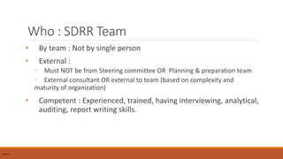 Who : SDRR Team
• By team : Not by single person
• External :
◦ Must NOT be from Steering committee OR Planning & preparation team
◦ External consultant OR external to team (based on complexity and
maturity of organization)
• Competent : Experienced, trained, having interviewing, analytical,
auditing, report writing skills.
InternalInternal
 