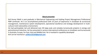 Internal
About presenter
Anil Kumar Malik is post graduate in Mechanical Engineering and holding Project Management Professional
PMP certificate. He is an accomplished professional with 23 years of experience in shutdown & turnaround
management, maintenance system development, operational excellence and strategy development in multi-
cultural multi-nationalities environment.
He had participated, led and delivered over 40 large-scale and complex turnarounds projects in energy and
petrochemical industries. He has presented in various international conferences on shutdown and turnarounds
in Australia, Europe, Far-East, Asia and Middle East. He is involved in capability developed.
Anil can be reached at anilkm132103@gmail.com
Internal
 