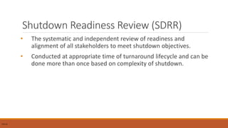 Shutdown Readiness Review (SDRR)
• The systematic and independent review of readiness and
alignment of all stakeholders to meet shutdown objectives.
• Conducted at appropriate time of turnaround lifecycle and can be
done more than once based on complexity of shutdown.
Internal
 