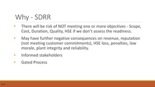 Why - SDRR
• There will be risk of NOT meeting one or more objectives - Scope,
Cost, Duration, Quality, HSE if we don’t assess the readiness.
• May have further negative consequences on revenue, reputation
(not meeting customer commitments), HSE loss, penalties, low
morale, plant integrity and reliability.
• Informed stakeholders
• Gated Process
InternalInternal
 