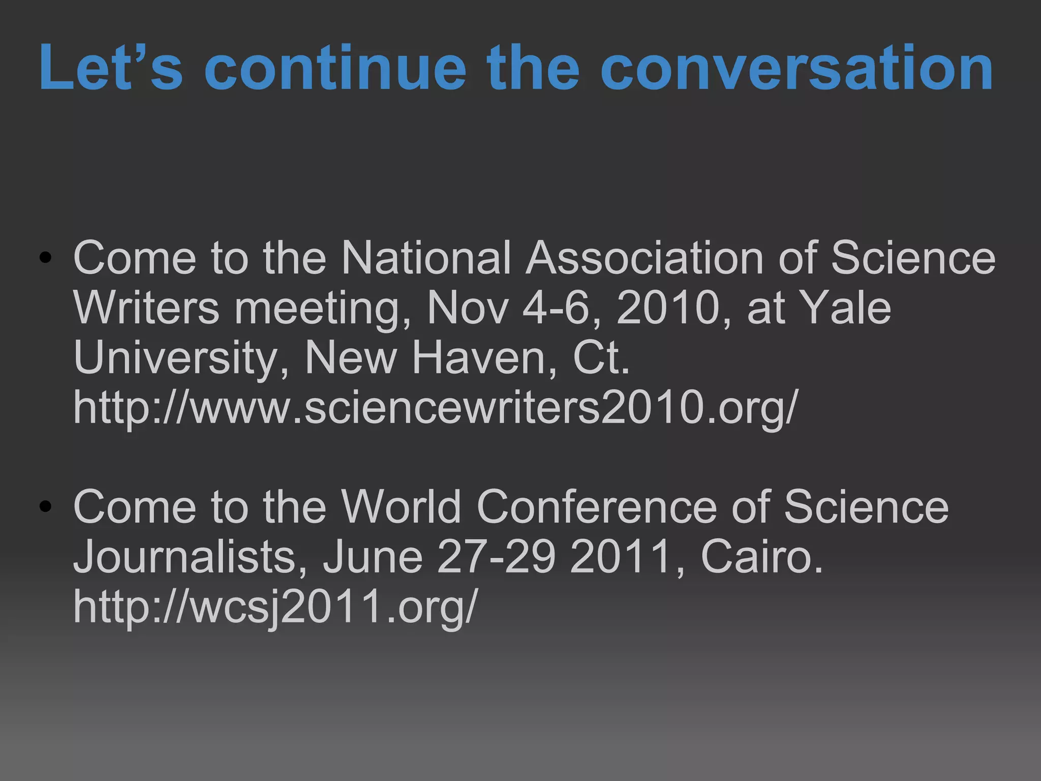Let’s continue the conversation Come to the National Association of Science Writers meeting, Nov 4-6, 2010, at Yale University, New Haven, Ct. http://www.sciencewriters2010.org/  Come to the World Conference of Science Journalists, June 27-29 2011, Cairo. http://wcsj2011.org/ 