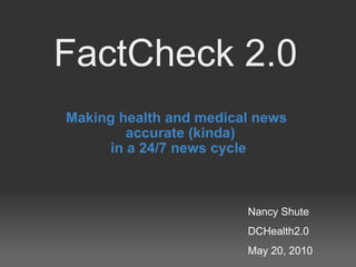 FactCheck 2.0 Making health and medical news accurate (kinda) in a 24/7 news cycle Nancy Shute DCHealth2.0 May 20, 2010 