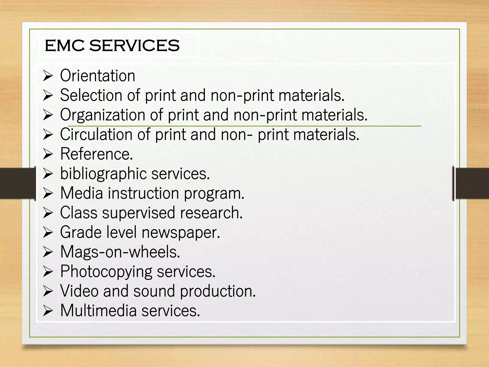 EMC SERVICES
 Orientation
 Selection of print and non-print materials.
 Organization of print and non-print materials.
 Circulation of print and non- print materials.
 Reference.
 bibliographic services.
 Media instruction program.
 Class supervised research.
 Grade level newspaper.
 Mags-on-wheels.
 Photocopying services.
 Video and sound production.
 Multimedia services.
 
