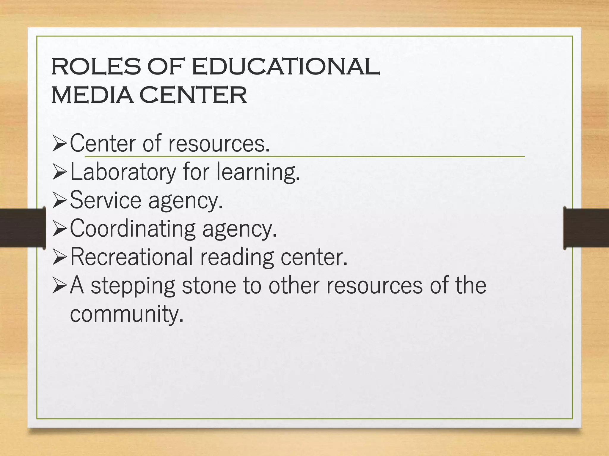 ROLES OF EDUCATIONAL
MEDIA CENTER
Center of resources.
Laboratory for learning.
Service agency.
Coordinating agency.
Recreational reading center.
A stepping stone to other resources of the
community.
 