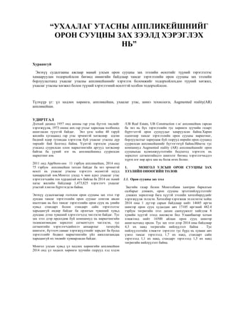 “УХААЛАГ УТАСНЫ АППЛИКЕЙШНИЙГ
ОРОН СУУЦНЫ ЗАХ ЗЭЭЛД ХЭРЭГЛЭХ
НЬ”
Хураангуй
Энэхүү судалгааны ажлаар манай улсын орон сууцны зах зээлийн өсөлтийг түүний зэрэглэлээс
хамааруулан тодорхойлсон бөгөөд өнөөгийн байдлаар тансаг зэрэглэлийн орон сууцны зах зээлийн
борлуулалтанд ухаалаг утасны аппликейшнийг хэрэглэх боломжийг тодорхойлохдоо түүний хөгжил,
ухаалаг утасны хөгжил болон түүний хэрэглээний өсөлттэй холбон тодорхойлсон.
Түлхүүр үг: үл хөдлөх хөрөнгө, аппликейшн, ухаалаг утас, шинэ технологи, Augmented reality(AR)
аппликейшн.
УДИРТГАЛ
Дэлхий дахинд 1957 онд анхны гар утас бүтээх төслийг
хэрэгжүүлж, 1973 оноос анх гар утсыг харилцаа холбоонд
ашигласан түүхтэй байдаг. Энэ үеэс хойш 40 гаруй
жилийн хугацаанд гар утас эрчимтэй хөгжсөөр өдгөө
бидний өдөр тутамдаа хэрэглэж буй ухаалаг утасны дүр
төрхийг бий болгоод байна. Үүнтэй зэрэгцэн ухаалаг
утасанд суурилсан олон маркетингийн аргууд хөгжсөөр
байгаа ба үүний нэг нь аппликейшинд суурилсан
маркетинг юм.
2011 онд AppStore-оос 11 тэрбум aппликейшн, 2014 онд
75 тэрбум аппликейшн татсан байдаг ба энэ эрчимтэй
өсөлт нь ухаалаг утасны хэрэглээ өссөнтэй шууд
хамааралтай юм.Монгол улсад ч мөн адил ухаалаг утас
хэрэглэгчдийн тоо хурдацтай өсч байгаа ба 2014 он эхний
хагас жилийн байдлаар 1,473,825 хэрэглэгч ухаалаг
утастай хэмээн бүртгэгдсэн байна.
Энэхүү судалгаагаар голчлон орон сууцны зах зээл тэр
дундаа тансаг зэрэглэлийн орон сууцыг сонгож авсан
шалтгаан нь бол тансаг зэрэглэлийн орон сууц нь үнийн
хувьд стандарт болон стандарт сайн зэрэглэлээс
харьцангуй өндөр байдаг ба орлогын түвшний хувьд
дундаас дээш түвшний хэрэглэгчдэд чиглэсэн байдаг. Тус
зах зээл дээр өрсөлдөж буй компаниуд нь маркетингийн
төлөвлөгөөндөө зорилтот сегментэдээ чиглэсэн, тус
сегментийн хэрэглэгчдийнхээ анхаарлыг татахуйц
шинэлэг, бүтээлч санааг хэрэгжүүлэхийг зорьдог ба бусад
зэрэглэлийг бодвол маркетингийн үйл ажиллагаандаа
харьцангуй их төсвийг хувиарласан байдаг.
Монгол улсын хувьд үл хөдлөх хөрөнгийн аппликейшн
2014 онд үл хөдөлх хөрөнгө зуучийн газрууд хэд хэдэн
/UB Real Estate, UB Construction г.м/ аппликейшн гарсан
ба энэ нь бүх зэрэглэлийн тус хөрөнгө зуучийн газарт
бүртгэлтэй орон сууцуудыг хамруулсан байна.Харин
одоогоор тансаг зэрэглэлийн орон сууцны маркетинг,
борлуулалтыг хариуцаж буй газрууд өөрийн орон сууцанд
суурилсан аппликейшнийг бүтээгээгүй байна.Иймээс тус
компаниуд Augmented reality (AR) aппликейшнийг орон
сууцныхаа идэвхижүүлэлтийн бодлогод хэрэглэх нь
зорилтот сегментийндээ шинэлэг бөгөөд хэрэглэгчиддээ
хүрэх нэг өөр арга зам нь болж өгөх болно.
1. МОНГОЛ УЛСЫН ОРОН СУУЦНЫ ЗАХ
ЗЭЭЛИЙН ӨНӨӨГИЙН ТӨЛӨВ
1.1. Орон сууцны зах зээл
Засгийн газар болон Монголбанк хамтран барилгын
салбарыг дэмжих, орон сууцны эрэлтнийлүүлэлтийг
дэмжих зорилгоор бага хүүтэй зээлийн хөтөлбөрүүдийг
хэрэгжүүлж эхэлсэн. Хөтөлбөр хэрэгжиж эхэлсэнээс хойш
2014 оны 1 дүгээр сарын байдлаар нийт 14685 иргэн
шинээр орон сууц худалдан авч 17105 иргэний 482.4
тэрбум төгрөгийн зээл дахин санхүүжилт хийгдэж 8
хувийн хүүтэй зээлд шилжсэн бол Улаанбаатар хотын
хэмжээнд нийт 16500 айлын орон сууц шинээр
ашиглалтанд орсон. Тус зах зээл дээр 2014 оны байдлаар
4,3 их наяд төгрөгийн нийлүүлэлт байна . Тус
нийлүүлэлтийн хэмжээг зэрэглэл тус бүрд нь хуваан авч
үзвэл тансаг зэрэглэлд 1,7 их наяд, стандарт сайн
зэрэглэлд 1,1 их наяд, стандарт зэрэглэлд 1,5 их наяд
төгрөгийн нийлүүлэлт байна.
 