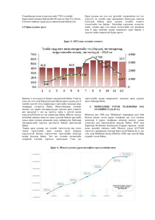 Улаанбаатар хотын хэмжээнд нийт 7703 га талбай
барилгажих нөөцөд байгаагийн 80 хувь нь Хан-Уул болон
Сонгино хайрхан дүүргүүдэд харъялагдаж байгаа юм.
1.3 Орон сууцны эрэлт
Орон сууцны зах зээл дэх эрэлтийг тодорхойлох нэг гол
үзүүлэлт нь тухайн сард арилжааны банкуудад шинээр
олгогдож байгаа орон сууцны зээлийн хэмжээ,
зээлдэгчийн тоо байдаг. Хөтөлбөр хэрэгжиж эхэлснээс
хойш тухайн сард зээл авсан зээлдэгчийн тоо өнгөрсөн
оны 8 сард хамгийн өндөр түвшиндээ хүрч байсан ч
түүнээс хойш тасралтгүй буурч ирлээ.
Зураг 3: 2013 оны зээлийн хэмжээ
Цаашид ч энэ үзүүлэлт буурах хандлагатай байна. Учир нь
одоо зах зээл дээр борлуулагдаж байгаа орон сууцны үнэ 8
хувийн хүүтэй зээлд хамрагдаад ч иргэдийн худалдан авах
чадвараас хэтэрчээд байна. Монголбанкаас зээлийн
нөхцөл дэх зарим хязгааралтуудаа зөөллөх арга хэмжээг
авч магадгүй ч энэ нь эрэлтэд тийм ч хүчтэй нөлөө
үзүүлэхгүй болов уу гэж таамаглаж байна. Иймээс энэхүү
хөтөлбөр цаашид өмнө нь орон сууцтай байсан иргэдийн
хувьд орон сууцны нөхцөлөө илүү сайжруулах байдлаар
хязгаарлагдмал хүрээнд үргэлжлэх байдал ажиглагдаж
байна.
Харин орон сууцны зах зээлийг зэрэглэлээр авч үзвэл
тансаг зэрэглэлийн орон сууцны эрэлт буурсан
үзүүлэлттэй бөгөөд хэрэглэгчин зэрэглэлийн шалгуур
өндөр болсоор байна. Энэ зах зээлийн сегментийн
тодорхой хэсгийн хэрэгцээ хангагдсан. Гэвч тус
зэрэглэлийн өндөр шаардлагыг хангасан орон сууцны
эрэлт байсаар байна.
2. МОНГОЛЫН ҮҮРЭН ТЕЛЕФОНЫ ЗАХ
ЗЭЭЛИЙН СУДАЛГАА
Монголд анх 1996 онд “Мобиком” корпораци үүсч бий
болсон цагаас эхлэн үүрэн телефоны зах зээл хөгжин
одоогоор 4 үүрэн телефоны оппатор монгол улсын
хэмжээнд үйл ажиллагаагаа явуулж байна. 2014 оны
Харилцаа Холбооны Зохицуулах Газраас гаргасан эхний
хагас жилийн тайланд нийт Монгол улсад 4,337,644
хэрэглэгч давхардсан тоогоор бүртгэлтэй байгаа ба уг зах
зээл дээр Мобиком болон Юнител ХХК нар хүчтэй байр
суурийг эзэлж байна.
Зураг 4. Монгол улсын үүрэн телефон хэрэглэгчдийн тоо
 
