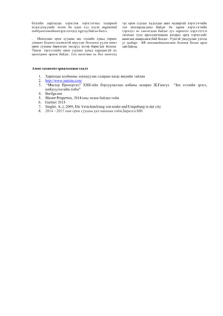 бэлгийн картандаа хэрэглэж хэрэглэгчид тодорхой
мэдэгдэхүүнийг өгсөн ба одоо хэд хэдэн augmented
realityaппликейшнхэрэглэгчдэд хүрээд байгаа билээ.
. Монголын орон сууцны зах зээлийн хувьд төрөөс
дэмжих бодлого идэвхитэй явуулдаг болсноос үүдэн шинэ
орон сууцны барилгын төслүүд ихээр баригдах болсон.
Тансаг зэрэглэлийн орон сууцны хувьд харьцангуй их
өрсөлдөөн өрнөж байдаг. Гол шалтгаан нь бол монголд
тус орон сууцыг худалдан авах чадвартай хэрэглэгчийн
тоо хязгаарлагдмал байдаг ба зарим хэрэглэгчийн
хэрэгцээ нь хангагдсан байдаг тул зорилтот хэрэглэгчээ
татахын тулд өрсөлдөгчөөсөө ялгарах арга хэрэгслийг
ашиглах шаардлага бий болдог. Үүнтэй уялдуулан үзэхэд
уг салбарт АR aппликейшнхөгжих боломж болон орон
зай байгаа.
Ашигласанматериалынжагсаалт
1. Харилцаа холбооны зохицуулах газарын хагас жилийн тайлан
2. http://www.statista.com/
3. “Мастер Пропортиз” ХХК-ийн борлуулалтын албаны захирал Ж.Гансүх “Зах зээлийн эрэлт,
нийлүүлэлтийн тойм”
4. Barilga.mn
5. Master Properties, 2014 оны төлөв байдал тойм
6. Gartner 2013
7. Siegler, A.,I, 2009, Die Verschmelzung von realer und Umgebung in der city
8. 2014 – 2015 оны орон сууцны үнэ ханшын тойм,Барилга.МН
 