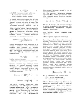 𝑆 𝑝 =
𝐸( 𝑅 𝑃)−𝑅 𝐹
𝜎(𝑅 𝑃)
(1)
Энд, 𝐸( 𝑅 𝑃
) − багцын хүлээгдэж буй өгөөж;
𝑅 𝐹 − эрсдэлгүй хөрөнгийн өгөөж;
𝜎( 𝑅 𝑃
) − багцын стандарт хазайлт;
Уг харьцааг анх тодорхойлсоноос хойш хөгжлийн
үе шатуудыг дамжсаар байгаа хэдий ч суурь
харьцаанд хэд хэдэн дутагдалтай тал байдаг. Мөн
Шарпын харьцааны утга сөрөг тохиолдолд
тайлбарлахад хүндрэлтэй тулгардаг. Учир нь
эрсдэл өсөхөд харьцааны утга дагаж өсдөг.
Энэхүү хүдрэлтэй байдлыг 2005 онд Израйлсэн
өөрийн “Израйлсэний засварласан Шарпын
харьцаа”-г танилцуулан засварласан. Тэрээр
Шарпын харьцааны хуваарь дахь нийт эрсдэлийг
өгөөжийг абсолют өгөөжид харьцуулсан
харьцаагаар зэрэг дэвшүүлэн тооцоолсон.
𝑆 𝑝
𝑚𝑜𝑑𝑖𝑓𝑖𝑒𝑑
=
𝐸( 𝑅 𝑝)−𝑅 𝑓
𝜎(𝑅) 𝑝
(𝐸( 𝑅 𝑝)−𝑅 𝐹)/𝑎𝑏𝑠 (𝐸( 𝑅 𝑝)−𝑅 𝐹)
(2)
Шарпын харьцааны бас нэгэн хүндрэлтэй тал нь
стандарт хазайлтын утгыг тооцоолохдоо
өгөөжийн нийт хугацааны бус тодорхой
хугацааны мэдээллийг төлөөлөл болгон сонгон
авдаг. Үүнд үндэслэн Винод болон Морей нар
2001 онд “Давхар шарпын харьцаа”-г
боловсоруулсан.
𝐷𝑆 𝑝 =
𝑆 𝑝
𝜎(𝑆 𝑝)
(3)
Энд, 𝑆 𝑝 − шарпын харьцаа;
σ(Sp)-шарпын харьцаануудын стандарт хазайлт
Цаашлаад өгөөжийн бүх тархалтууд хэвийн
байдаггүй тул Шарпын харьцаанд статистик
тохируулгууд хийгдэх шаардлагтай болсон.
Ийнхүү скивнесс, куртосисийг засварлах санал
дэвшүүлсэн. Скивнессийг (4)-р, Куртосисийг (5)
томъёогоор тооцоолдог.
𝑆𝑘𝑒𝑤𝑛𝑒𝑠𝑠 = 𝑆 = ∑ ((
𝑟 𝑖−𝑟̅
𝜎 𝑝
)3) ×
1
𝑛
(4)
𝐾𝑢𝑟𝑡𝑜𝑠𝑖𝑠 = 𝐾 ∑(
𝑟 𝑖−𝑟̅
𝜎 𝑝
)4
×
1
𝑛
(5)
Энэ бүгдэд үндэслэн Закамоулайн болон
Коэйкебайккер нар “Засварласан скивнесс
Шарпын харьцаа/ASSR/” болон “Засварласан
скивнесс болон куртосис Шарпын харьцааг
/ASKSR/” тус тус боловсоруулсан. Үүний дараа
Ватанабэ 2006 онд мөн 3 болон 4 дэхь
моментийнг авч үзсэн “Хялбаршуулсан
Шарп+скивнесс/куртотис харьцаа”-г тус тус
танилцуулсан байдаг.
2004 онд Махдейви “Засварласан Шарпын
харьцааг/ASR/”-г хэвийн бус тархалттай өгөөж
бүхий хөрөнгийг үнэлэх боломжтой байдлаар
танилцуулсан.
𝐴𝑆𝑅 = 𝑆 𝑃 × [1 + (
𝑆
6
) × 𝑆 𝑃 − (
𝐾−3
24
) × 𝑆 𝑃
2] (6)
2002 онд Ло хуваарьт байх стандарт хазайлтууд
нь цуврал корреляцийг агуулж байна гэж үзэн
“Автокорреляцид тохируулсан Шарпын
харьцаа”-г танилцуулсан.
1.1.2 Абсолют эрсдэлд суурилсан бусад
харьцаанууд
а. Хагас-вариацад суурилсан харьцаанууд
Шарпын харьцаа болон бусад нийтлэг тохиолдолд
эрсдэлийг тооцоолохдоо бүтэн вариацийг авч
үздэг. Бүтэн вариацад тухайн өгөөжийн
тархалтын дундаж утгаас дээш өгөөжүүд болон
дунджаас доош өгөөжүүд бүгд хамаарагддаг.
Үнэн хэрэгтээ өгөөжийн тархалтын дунджаас
дээш орших утгууд сонин биш бөгөөд хөрөнгө
оруулагчид дунджаас доош утгууд буюу эрсдэл
жинхэнэ оршиж буй хэсгийг сонирходог юм.
Энэхүү ойлголтыг хагас вариац хэмээдэг бөгөөд
анх 1959 онд Марковиц багцын эрсдэлийг
тодорхойлох хамгийн тохиромжтой үнэлгээ нь
хагас вариацын арга хэмээн тодорхойлсон байдаг.
Гэвч тухайн үед компьютерийн технологи
хөгжөөгүй байсан учираас хагас вариацаар
эрсдэлийг хэмжихэд тооцооллын хувьд нүсэр
байсан учираас хагас вариацийг ашиглах
боломжгүй байжээ. Өнөөгийн нөхцөлд хагас
вариацийг ашиглах боломжтой хэдий ч түгээмэл
ашиглахгүй байна.
1
𝑇
∑ ( 𝑅 𝑃𝑡 − 𝑅 𝑝
̅̅̅)0≤𝑡≤𝑇; 𝑅 𝑖𝑡 𝑅 𝑖̅ (7)
Энд, 𝑅 𝑃𝑡 − 𝑡 хугацаан дахь 𝑃 багцын өгөөж
𝑅 𝑃
̅̅̅ − 𝑃 багцын дундаж өгөөж
𝑇 − ажиглалтын хугацааны тоо
1979 онд Эйнг болон Чуэй нар “Хагас вариац
индекс”-ийг танилцуулсан байдаг. Уг индекс нь
стандарт хазайлтын оронд хагас вариацыг
ашигласан юм.
Цэвэр доод хэсгийн эрсдэл нь 0 өгөөжөөс
доошхи утгуудыг авч үзсэн байдаг бөгөөд үүгээр
илэрхийлэгдсэн хэмжүүрийг “Дунджаас доошхи
эрсдэл, Шарпын харьцаа” хэмээдэг.
 