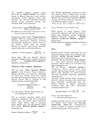 Энэ төрлийн ангилалд хамгийн өргөн
ашиглагддаг нь “Сортино харьцаа” юм. Сортино
харьцаа нь Шарпын харьцааны үндсэн зарчимд
тулгуурладаг боловч вариацын оронд хагас
вариацыг, мөн эрсдэлгүй хөрөнгийн өгөөжийн
түвшинг хүлээн зөвшөөрөх хамгийн бага
өгөөжөөр /MAR/ сольж тооцоолдог.
𝑆𝑜𝑟𝑡𝑖𝑛𝑜 𝑅𝑎𝑡𝑖𝑜 =
𝐸( 𝑅 𝑝)−𝑀𝐴𝑅
√
1
𝑇
∑ (𝑅 𝑃𝑡−𝑀𝐴𝑅)2𝑇
𝑡=0;𝑅 𝑃𝑡<𝑀𝐴𝑅
(8)
Энд, 𝑀𝐴𝑅-хүлээн зөвшөөрөх хамгийн бага өгөөж
Т-ажиглалты хугацааны тоо
Сайжруулсан вариац бүхий “Сортино-Сатчелл
харьцаа” 2000 онд танилцуулагдсан бөгөөд уг
харьцаанд хуримтлуулах өгөөжтэй холбоотой
хагас-вариацыг хамгийн бага хэсгийн момент q-
аар сольсон. Үүнээс хойш үр дүнгийн
шинжилгээнд хөрөнгө оруулагчидын эрсдэлийн
эверзийг харгалзаж үзэх боломжтой болсон
Сортино − Сатчелл харьцаа =
𝐸( 𝑅 𝑝)−𝑅 𝑓
𝐸
1/𝑞[( 𝑟−𝑟 𝑓)−] 𝑞
(9)
Үүний дараа 2006 онд Ватанабэ Шарпын
харьцаатай адилаар Сортино харьцааг хөгжүүлэн
өөрийн “Сортино+скевнесс/куртосис”
харьцаагаа танилцуулжээ.
VaR болон CVaR-д суурилсан харьцаанууд
1999 онд Довд “VaR-д суурилсан Шарпын
харьцаа”-г санал болгосон. Энэхүү хэмжүүр нь
Шарпын харьцааны нэгэн томоохон дутагдалтай
тал болох дээд хэсгийн болон доод хэсгийн
эрсдэлийг ялгах боломжгүй байдлыг үгүй болгох
боломж олгосон. Мөн уг хэмжүүр нь хедж
шийдвэр гаргахад тохиромжтой байдаг.
𝑉𝑎𝑅 −
д суурилсан Шарпын харьцаа =
𝐸(𝑅 𝑃)−𝑅 𝐹
𝑉𝑎𝑅 харьцаа
(10)
Энд, VaR харьцаа- VaR-ийг багцын дотоод үнэ
цэнэд харьцуулсан харьцаа
VaR нь өгөөжийн тархалтын хэлбэр болон
найдвартай түвшингөөс давж болох алдагдалын
хэмжээ зэрэг мэдээлэлээр хангах боломжгүй
байдаг. Харин Нөхцөлт VaR уг дутагдалыг
нөхдөг. Ийнхүү суурь дахь VaR харьцааг CVaR-р
солих замаар “Нөхцөлт Шарпын харьцаа”-г
боловсоруулсан
Нөхцөлт Шарпын харьцаа =
𝐸(𝑅 𝑃)−𝑅 𝐹
𝐶𝑉𝑎𝑅
(11)
Мөн VaR-ийн нарийвчилсан тооцоолол нь бага
зэрэг төвөгтэй. Тиймээс Фэйвре болон Галеэйно
нар Корниш-Фишерийн өргөтгөлийг ашиглан
скивнесс болон куртосисийг засварлан “MVaR”-г
танилцуулсан бөгөөд томъёондоо тархалтын 3 , 4-
р эрэмбийн моментийг агуулдаг.
𝑀𝑉𝑎𝑅 = 𝑅̅ 𝑃 + [ 𝑧𝑒 +
𝑧 𝑒
2
−1
6
× 𝑆 +
𝑧 𝑒
3
−3𝑧 𝑒
24
× 𝐾𝐸 −
2𝑧 𝑒
3
−5 𝑧 𝑒
36
× 𝑆2] × 𝜎
Энд, ze- 95%-ийн итгэлцэл бүхий (-1.96)
MVaR харьцаа нь өндөр скивнесс болон
куртосистой тохиолдолд сайн ажиллаж чаддаггүй.
Үүний дараа MVaR-ийг ашиглан Засварласан
Шарпын харьцаатай хослуулж “MVaR-д
суурилсан засварласан Шарпын харьцаа”-г
танилцуулсан.
MVaRд суурилсан засварласан Шарпын харьцаа =
𝐸(𝑅 𝑃)−𝑅 𝐹
𝑀𝑉𝑎𝑅
(13)
Бусад
Хүртвэрт дундаж абсолют хэлбэлзлийг авч үзэх
боломжтой бөгөөд үүнийг 1991 онд Конно болон
Яамазаки “Дундаж абсолют харьцаа” буюу
MAD хэмээх нэрээр танилцуулсан.
Яицакийн 1982 онд дэвшүүлсэн “Жини харьцаа”
нь өгөөж болон эрсдэлгүй хүүгийн түвшин
хоорондын харьцаа бөгөөд энэ нь бидний мэдэх
Жини коэффициент юм.
1998 онд Ёоюүнг “Минимакс харьцаа”-г
танилцуулсан бөгөөд нэмэлт өгөөж болон
сүүлийн ажиглалтуудаар хамгийн их алдагдалтай
байсан үеийн дараагийн утга бүхий минимакс
эрсдэлийн хэмжүүрийн хоорондын харьцаагаар
тодорхойлогддог.
Эрсдэлийг хэмжих хамгийн энгийн хэмжүүр нь
магадгүй тодорхой хугацааны турш алдсан өгөөж
буюу бууралтаар илэрхийлэгдэж явдал юм.
Дундаж бууралт нь хөрөнгө оруулалтын
хугацааны турш дахь сөрөг өгөөжүүдийн
дунджаар илэрхийлэгдэнэ.
Дундаж бууралт = 𝐷̅ = |∑
𝐷 𝑗
𝑑
𝑗=𝑑
𝑗=1
| (14)
Энд, 𝐷𝑗 − Бүх үеийн бууралтууд
𝑑 − Бүх үеийн нийт бууралтын тоо
Дундаж бууралтын ойлголт дээр үндэслэн 1989
онд Мартин болон Кэйнн нар “Ulcer-ийн
гүйцэтгэлийн индекс”-ийг боловсоруулсан
бөгөөд уг индекс нь тодорхой өсөлтийн цэгээс
буурсан бууралтуудыг нэгтгэн авч үздэг.
 