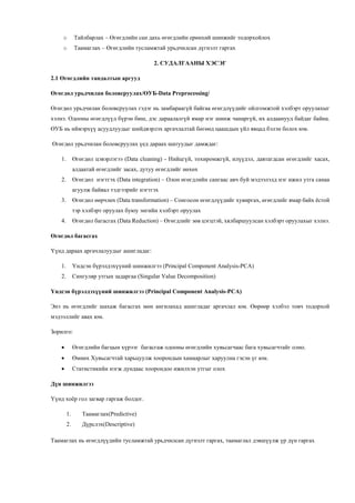 o Тайлбарлах – Өгөгдлийн сан дахь өгөгдлийн ерөнхий шинжийг тодорхойлох
o Таамаглах – Өгөгдлийн тусламжтай урьдчилсан дүгнэлт гаргах
2. СУДАЛГААНЫ ХЭСЭГ
2.1 Өгөгдлийн тандалтын аргууд
Өгөгдөл урьдчилан боловсруулах/ӨУБ-Data Preprocessing/
Өгөгдөл урьдчилан боловсруулах гэдэг нь замбараагүй байгаа өгөгдлүүдийг ойлгомжтой хэлбэрт оруулахыг
хэлнэ. Одооны өгөгдлүүд бүрэн биш, дэс дараалалгүй ямар нэг шинж чанаргүй, их алдаанууд байдаг байна.
ӨУБ нь иймэрхүү асуудлуудыг шийдвэрлэх аргачлалтай бөгөөд цаашдын үйл явцад бэлэн болох юм.
Өгөгдөл урьдчилан боловсруулах үед дараах шатуудыг дамждаг:
1. Өгөгдөл цэвэрлэгээ (Data cleaning) - Нийцгүй, тохиромжгүй, илүүдэл, давтагдсан өгөгдлийг хасах,
алдаатай өгөгдлийг засах, дутуу өгөгдлийг нөхөх
2. Өгөгдөл нэгтгэх (Data integration) – Олон өгөгдлийн сангаас авч буй мэдээлэлд нэг ижил утга санаа
агуулж байвал тэдгээрийг нэгтгэх
3. Өгөгдөл өөрчлөх (Data transformation) – Сонгосон өгөгдлүүдийг хувиргах, өгөгдлийг ямар байх ёстой
тэр хэлбэрт оруулах буюу энгийн хэлбэрт оруулах
4. Өгөгдөл багасгах (Data Reduction) – Өгөгдлийг зөв цэгцтэй, хялбаршуулсан хэлбэрт оруулахыг хэлнэ.
Өгөгдөл багасгах
Үүнд дараах аргачлалуудыг ашигладаг:
1. Үндсэн бүрэлдэхүүний шинжилгээ (Principal Component Analysis-PCA)
2. Сингуляр утгын задаргаа (Singular Value Decomposition)
Үндсэн бүрэлдэхүүний шинжилгээ (Principal Component Analysis-PCA)
Энэ нь өгөгдлийг шахаж багасгах мөн ангилахад ашигладаг аргачлал юм. Өөрөөр хэлбэл товч тодорхой
мэдээллийг авах юм.
Зорилго:
 Өгөгдлийн багцын хүрээг багасгаж одооны өгөгдлийн хувьсагчаас бага хувьсагчтайг олно.
 Өмнөх Хувьсагчтай харьцуулж хоорондын хамаарлыг харуулна гэсэн үг юм.
 Статистикийн нэгж дундаас хоорондоо ижилхэн утгыг олох
Дүн шинжилгээ
Үүнд хоёр гол загвар гаргаж болдог.
1. Таамаглах(Predictive)
2. Дүрслэх(Descriptive)
Таамаглах нь өгөгдлүүдийн тусламжтай урьдчилсан дүгнэлт гаргах, таамаглал дэвшүүлж үр дүн гаргах
 