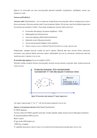 Дүрслэх нь өгөгдлийн сан дахь өгөгдлүүдийн ерөнхий шинжийг тодорхойлох, тайлбарлах, анализ дүн
шинжилгээ хийх
Таамаглах(Predictive)
Ангилал хийх (Classification) – энэ нь таамаглах загвар бөгөөд өгөгдлүүдийг нийтлэг шинжүүдээр нь бүлэг
болгон ангиладаг. Өгөгдөлд ангилал хийх 2 үндсэн процесс байдаг. Нэгдүгээрт, одоо бэлэн байгаа туршилтын
өгөгдөлдөө дүн шинжилгээ хийнэ. Үүнд доорх загваруудыг ангилал хийхэд авч үзнэ:
 К-хамгийн ойр хөршүүд (k-nearest neighbours – kNN)
 Шийдвэрийн мод (Decision tree)
 Ангиллын Дүрмүүд (Rule based classification)
 Байесийн сүлжээ (Bayesian network)
 Туслах вектор машин (Support vector machine)
 Хиймэл оюуны сүлжээ (Artificial Neural Networks) аль нэгийг гаргаж авна
Хоёрдугаарт, загвараа ашиглан эцсийн үр дүнгээ гаргана. Шинээр орж ирэх өгөгдөл болон сургалтын
өгөгдөлөө дээр гаргасан байгаа ангиллын дүрэм, шийдвэрийн мод юм уу математик томъёоллоо ашиглан
эцсийн үр дүнгээ гаргана гэсэн үг юм.
К-хамгийн ойр хөршүүд (k-nearest neighbors-KNN)
Хамгийн хялбар алгоритм бөгөөд өгөгдлүүдийг ангилан салгаж векторт цэгүүдийг орон хэмжигдэхүүнээр
тэмдгэлэх юм.
Зураг1 К-хамгийн ойр хөршүүд N зурж харуулжээ
Энэ зурагт харуулснаар “с” нь “о” –той төстэй шинж чанартай гэсэн үг юм
Дүрэмд тулгуурласан ангилал (Rule Based Classification)
IF-THEN Дүрмүүд
Ангилал хийхэд IF-THEN дүрмийг ашиглана. Тухайн дүрмийг дараах нөхцөл шалгах байдлаар илэрхийлнэ.
IF нөхцөл(condition) THEN дүгнэлт
Жишээ дүрэм:
IF age=youth AND student=yes
THEN buy_computer
Уг дүрмийн шалгуур нь хэрэв та залуу тэгээд оюутан бол компьютер худалдаж авна гэсэн үг юм.
 
