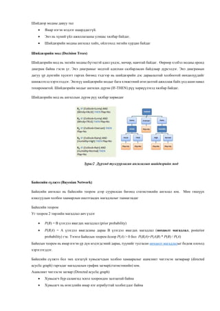 Шийдвэр модны давуу тал
 Ямар нэгэн мэдлэг шаарддаггүй.
 Энэ нь хүний үйл ажиллагааны улмаас хялбар байдаг.
 Шийдвэрийн модны ангилал хийх, ойлгоход энгийн хурдан байдаг
Шийдвэрийн мод (Decision Trees)
Шийдвэрийн мод нь энгийн модны бүтэцтэй адил үндэс, мөчир, навчтай байдаг. Өөрөөр хэлбэл модны оронд
диаграм байна гэсэн үг. Энэ диаграмыг модтой адилхан салбарласан байдлаар дүрсэлдэг. Энэ диаграмын
дагуу үр дүнгийн хүснэгт гаргах бөгөөд тэдгээр нь шийдвэрийн дэс дараалалтай холбоотой нөхцөлүүдийг
шинжлэхэд хэрэглэддэг. Энэхүү шийдвэрийн модыг бага хэмжээний өгөгдөлтөй ажиллаж байх үед ашиглавал
тохиромжтой. Шийдвэрийн модыг ангилах дүрэм (IF-THEN) рүү хөрвүүлэхэд хялбар байдаг.
Шийдвэрийн мод нь ангиллын дүрэм рүү хялбар хөрвөдөг
Зураг2 Дүрэмд тулгуурласан ангилалын шийдвэрийн мод
Байесийн сүлжээ (Bayesian Network)
Байесийн ангилал нь байесийн теором дээр суурилсан бөгөөд статистикийн ангилал юм. Мөн гишүүн
классуудын холбоо хаамарлын шалтгаадах магадлалыг таамагладаг
Байесийн теором
Уг теором 2 төрлийн магадлал авч үздэг
 P(B) = B үзэгдэл явагдах магадлал (prior probability)
 P(B|A) = A үзэгдэл явагдсаны дараа B үзэгдэл явагдах магадлал (нөхцөлт магадлал, posterior
probability) гэе. Тэгвэл Байесын теорем ёсоор P(A) > 0 бол P(B|A)=P(A|B) * P(B) / P(A)
Байесын теорем нь ямар нэгэн үр дүн мэдэгдсэний дараа, түүнийг тусгасан нөхцөлт магадлалыг бодож олоход
хэрэглэгддэг.
Байесийн сүлжээ бол эмх цэгцгүй хувьсагчдын холбоо хамааралыг ацикликт чиглэсэн загвараар (directed
acyclic graph) гаргадаг магадлалын график загвар(статистикийн) юм.
Ацикликт чиглэсэн загвар (Directed acyclic graph)
 Хувьсагч бүр салангид эсвэл хоорондоо залгаатай байна
 Хувьсагч нь өгөгдлийн ямар нэг атрибуттай холбогддог байна
 