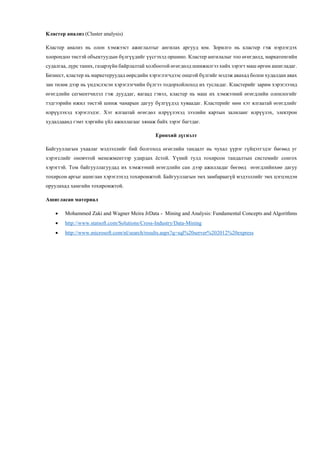 Кластер анализ (Cluster analysis)
Кластер анализ нь олон хэмжээст ажиглалтыг ангилах аргууд юм. Зорилго нь кластер гэж нэрлэгдэх
хоорондоо төстэй объектуудын бүлгүүдийг үүсгэхэд оршино. Кластер ангилалыг тоо өгөгдөлд, маркатенгийн
судалгаа, дүрс таних, газарзүйн байрлалтай холбоотой өгөгдөлд шинжилгээ хийх зэрэгт маш өргөн ашигладаг.
Бизнест, кластер нь маркетеруудад өөрсдийн хэрэглэгчдээс онцгой бүлгийг мэдэж авахад болон худалдан авах
зан төлөв дээр нь үндэслэсэн хэрэглэгчийн бүлгээ тодорхойлоход их тусладаг. Кластерийг зарим хэрэглээнд
өгөгдлийн сегментчилэл гэж дууддаг, яагаад гэвэл, кластер нь маш их хэмжээний өгөгдлийн олонлогийг
тэдгээрийн ижил төстэй шинж чанарын дагуу бүлгүүдэд хуваадаг. Кластерийг мөн хэт ялгаатай өгөгдлийг
илрүүлэхэд хэрэглэдэг. Хэт ялгаатай өгөгдөл илрүүлэхэд зээлийн картын залиланг илрүүлэх, электрон
худалдаанд гэмт хэргийн үйл ажиллагааг хянаж байх зэрэг багтдаг.
Ерөнхий дүгнэлт
Байгууллагын ухаалаг мэдээллийг бий болгоход өгөглийн тандалт нь чухал үүрэг гүйцэтгэдэг бөгөөд уг
хэрэгслийг оновчтой менежментээр удирдах ёстой. Үүний тулд тохирсон тандалтын системийг сонгох
хэрэгтэй. Том байгууллагуудад их хэмжээний өгөгдлийн сан дээр ажилладаг бөгөөд өгөгдлийнхөө дагуу
тохирсон аргыг ашиглан хэрэглэхэд тохиромжтой. Байгууллагын эмх замбараагүй мэдээллийг эмх цэгцэндэн
оруулахад хамгийн тохиромжтой.
Ашигласан материал
 Mohammed Zaki and Wagner Meira JrData - Mining and Analysis: Fundamental Concepts and Algorithms
 http://www.statsoft.com/Solutions/Cross-Industry/Data-Mining
 http://www.microsoft.com/nl/search/results.aspx?q=sql%20server%202012%20express
 