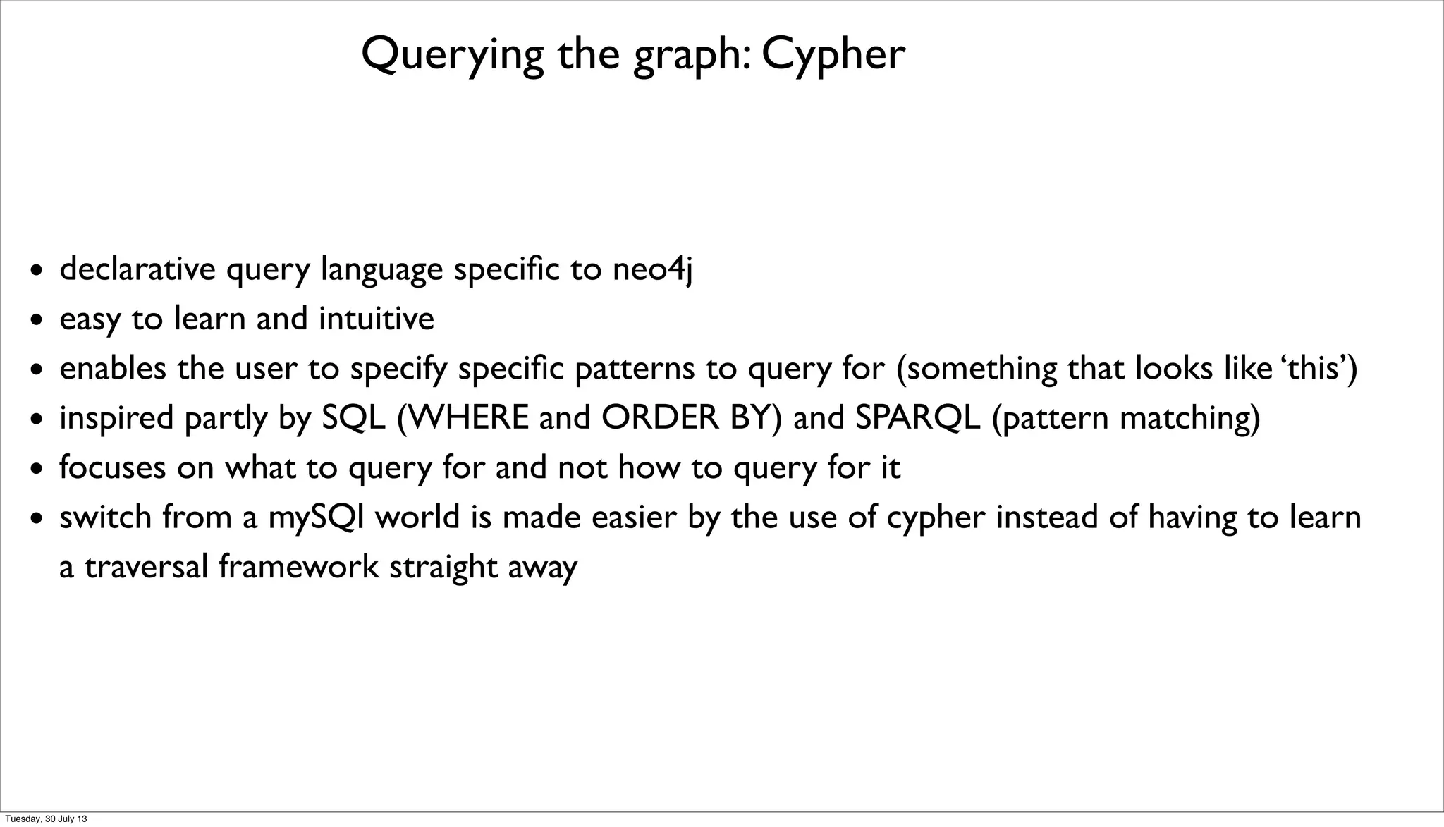 Querying the graph: Cypher
• declarative query language speciﬁc to neo4j
• easy to learn and intuitive
• enables the user to specify speciﬁc patterns to query for (something that looks like ‘this’)
• inspired partly by SQL (WHERE and ORDER BY) and SPARQL (pattern matching)
• focuses on what to query for and not how to query for it
• switch from a mySQl world is made easier by the use of cypher instead of having to learn
a traversal framework straight away
Tuesday, 30 July 13
 
