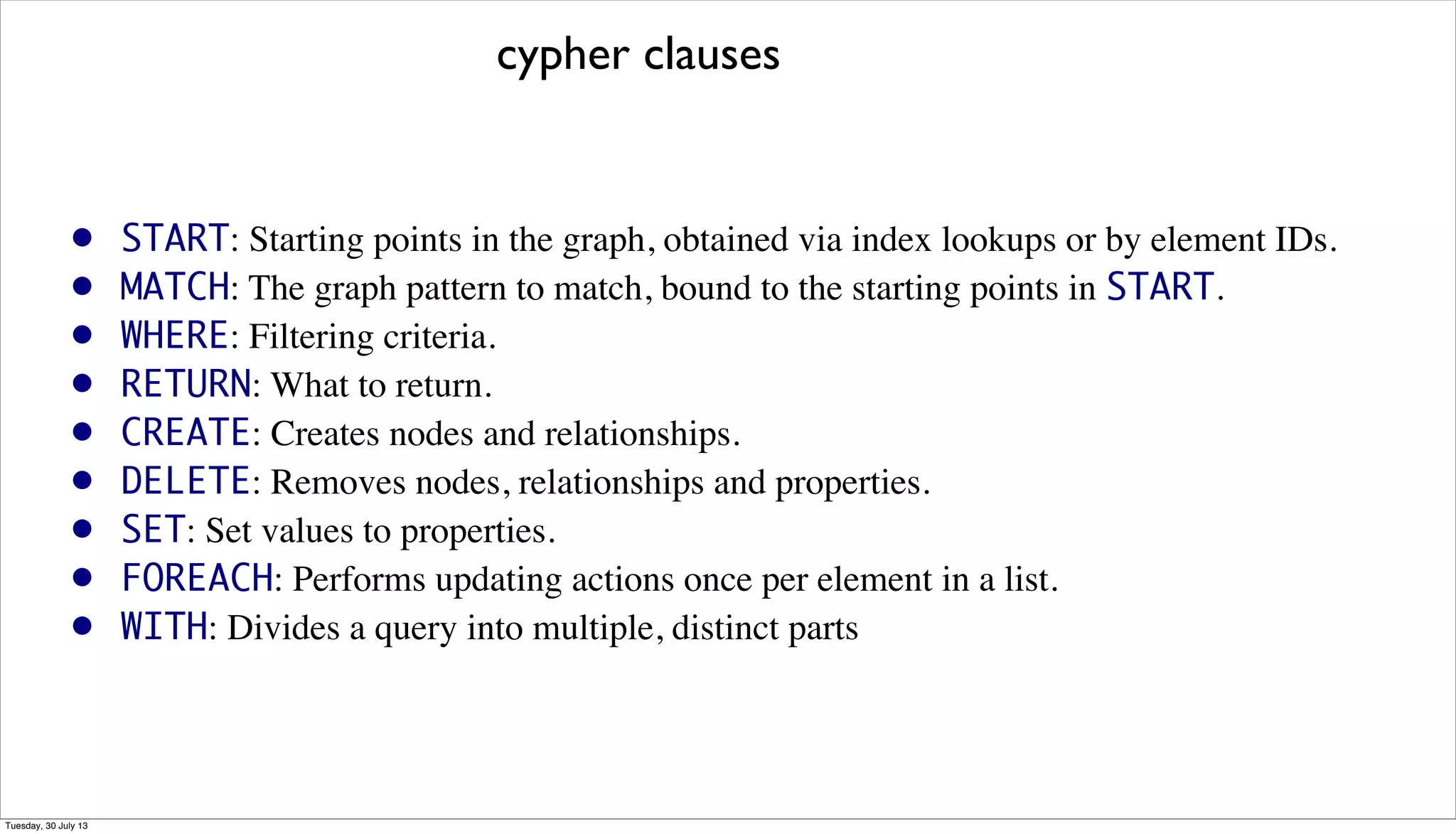 • START: Starting points in the graph, obtained via index lookups or by element IDs.
• MATCH: The graph pattern to match, bound to the starting points in START.
• WHERE: Filtering criteria.
• RETURN: What to return.
• CREATE: Creates nodes and relationships.
• DELETE: Removes nodes, relationships and properties.
• SET: Set values to properties.
• FOREACH: Performs updating actions once per element in a list.
• WITH: Divides a query into multiple, distinct parts
cypher clauses
Tuesday, 30 July 13
 