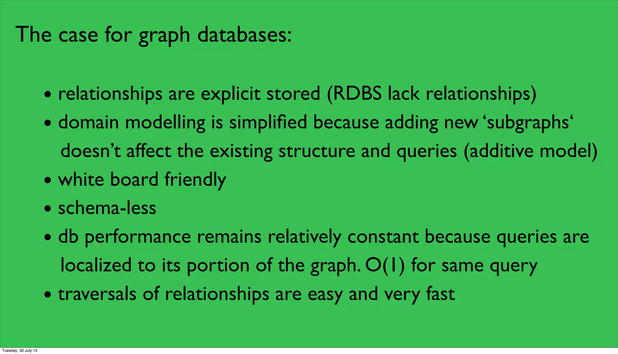 The case for graph databases:
• relationships are explicit stored (RDBS lack relationships)
• domain modelling is simpliﬁed because adding new ‘subgraphs‘
doesn’t affect the existing structure and queries (additive model)
• white board friendly
• schema-less
• db performance remains relatively constant because queries are
localized to its portion of the graph. O(1) for same query
• traversals of relationships are easy and very fast
Tuesday, 30 July 13
 