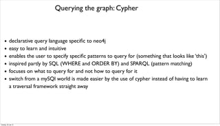 Querying the graph: Cypher
• declarative query language speciﬁc to neo4j
• easy to learn and intuitive
• enables the user to specify speciﬁc patterns to query for (something that looks like ‘this’)
• inspired partly by SQL (WHERE and ORDER BY) and SPARQL (pattern matching)
• focuses on what to query for and not how to query for it
• switch from a mySQl world is made easier by the use of cypher instead of having to learn
a traversal framework straight away
Tuesday, 30 July 13
 