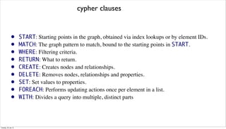 • START: Starting points in the graph, obtained via index lookups or by element IDs.
• MATCH: The graph pattern to match, bound to the starting points in START.
• WHERE: Filtering criteria.
• RETURN: What to return.
• CREATE: Creates nodes and relationships.
• DELETE: Removes nodes, relationships and properties.
• SET: Set values to properties.
• FOREACH: Performs updating actions once per element in a list.
• WITH: Divides a query into multiple, distinct parts
cypher clauses
Tuesday, 30 July 13
 
