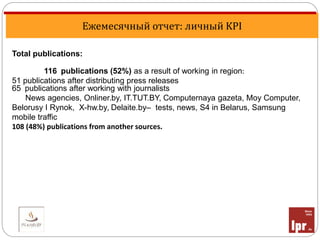 Ежемесячный отчет: личный KPI
Total publications:
116 publications (52%) as a result of working in region:
51 publications after distributing press releases
65 publications after working with journalists
News agencies, Onliner.by, IT.TUT.BY, Computernaya gazeta, Moy Computer,
Belorusy I Rynok, X-hw.by, Delaite.by– tests, news, S4 in Belarus, Samsung
mobile traffic
108 (48%) publications from another sources.
 